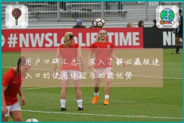 用户口碑汇总：深入了解必赢极速入口的使用体验与功能优势