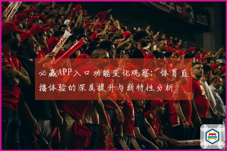 必赢APP入口功能变化观察：体育直播体验的深度提升与新特性分析